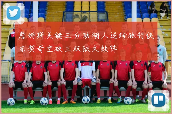 詹姆斯关键三分助湖人逆转独行侠东契奇空砍三双欧文缺阵