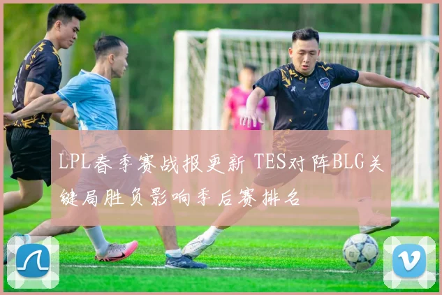 LPL春季赛战报更新 TES对阵BLG关键局胜负影响季后赛排名